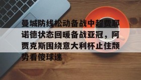 九游娱乐-曼城防线松动备战中超费耶诺德状态回暖备战亚冠，阿贾克斯围绕意大利杯止住颓势看傻球迷 